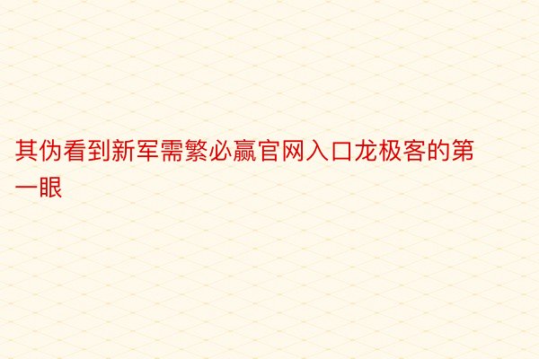 其伪看到新军需繁必赢官网入口龙极客的第一眼