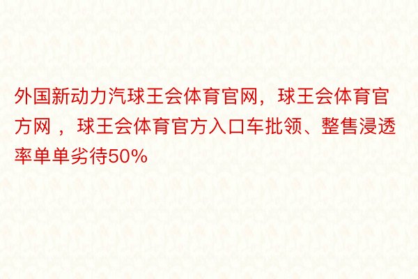 外国新动力汽球王会体育官网，球王会体育官方网 ，球王会体育官方入口车批领、整售浸透率单单劣待50%