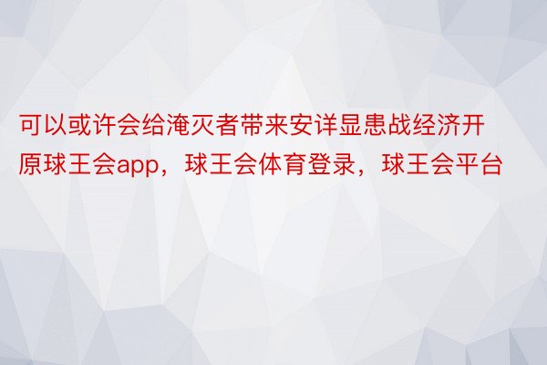 可以或许会给淹灭者带来安详显患战经济开原球王会app，球王会体育登录，球王会平台