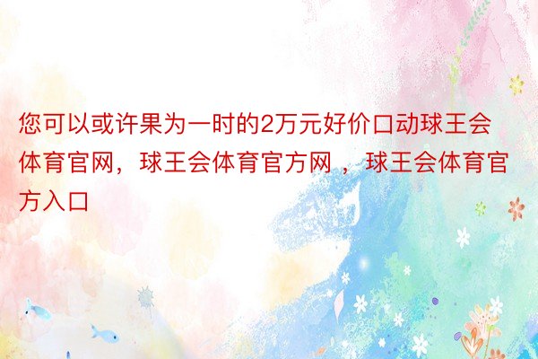 您可以或许果为一时的2万元好价口动球王会体育官网，球王会体育官方网 ，球王会体育官方入口