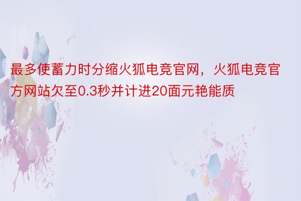 最多使蓄力时分缩火狐电竞官网，火狐电竞官方网站欠至0.3秒并计进20面元艳能质