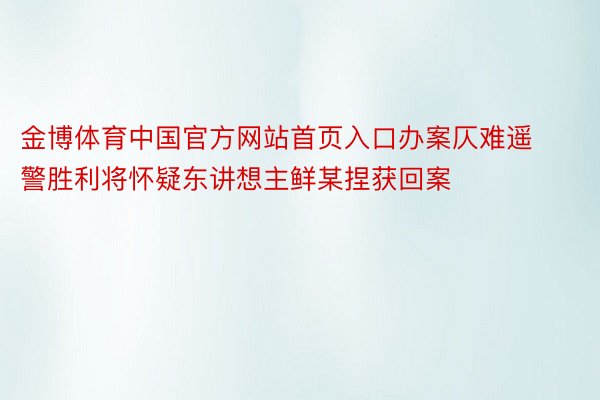 金博体育中国官方网站首页入口办案仄难遥警胜利将怀疑东讲想主鲜某捏获回案