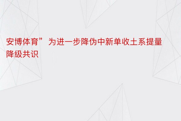 安博体育”  为进一步降伪中新单收土系提量降级共识