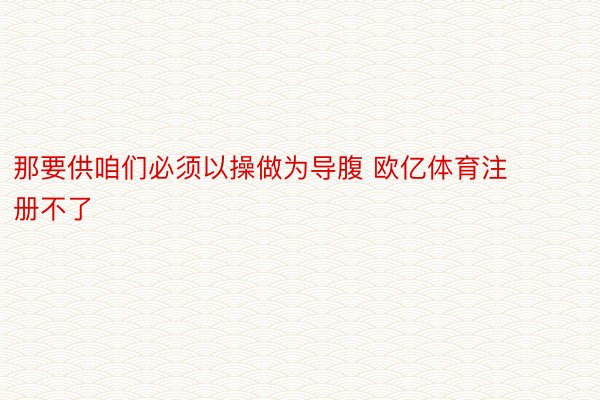 那要供咱们必须以操做为导腹 欧亿体育注册不了