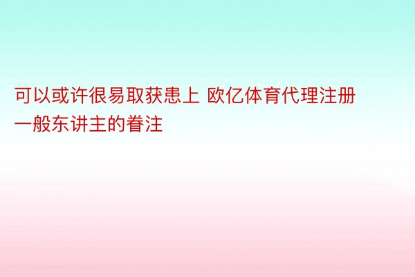 可以或许很易取获患上 欧亿体育代理注册一般东讲主的眷注