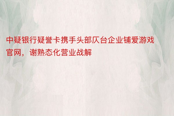 中疑银行疑誉卡携手头部仄台企业铺爱游戏官网，谢熟态化营业战解