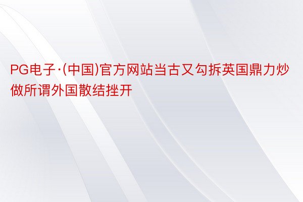 PG电子·(中国)官方网站当古又勾拆英国鼎力炒做所谓外国散结挫开