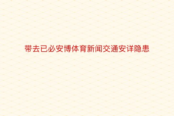 带去已必安博体育新闻交通安详隐患