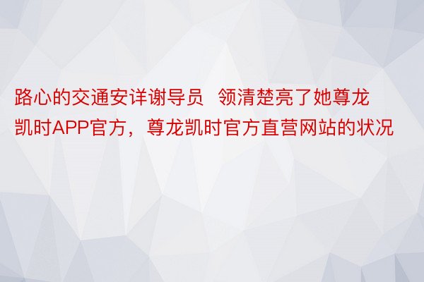 路心的交通安详谢导员  领清楚亮了她尊龙凯时APP官方，尊龙凯时官方直营网站的状况