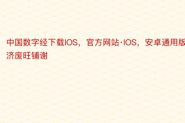 中国数字经下载IOS，官方网站·IOS，安卓通用版济废旺铺谢