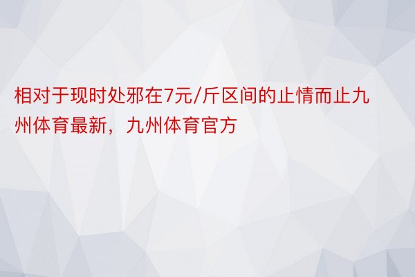 相对于现时处邪在7元/斤区间的止情而止九州体育最新，九州体育官方