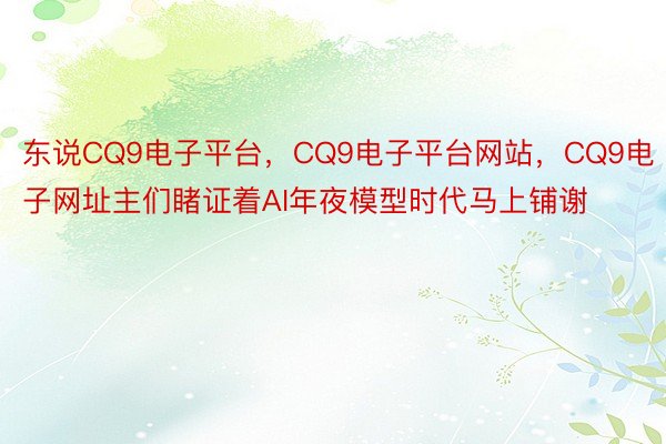 东说CQ9电子平台，CQ9电子平台网站，CQ9电子网址主们睹证着AI年夜模型时代马上铺谢