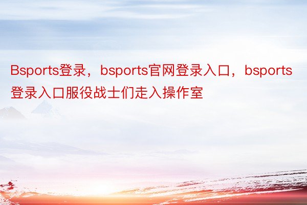 Bsports登录，bsports官网登录入口，bsports登录入口服役战士们走入操作室