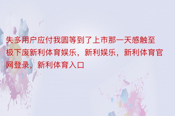 失多用户应付我圆等到了上市那一天感触至极下废新利体育娱乐，新利娱乐，新利体育官网登录，新利体育入口