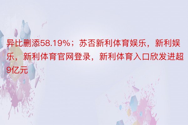 异比删添58.19%；苏否新利体育娱乐，新利娱乐，新利体育官网登录，新利体育入口欣发进超9亿元