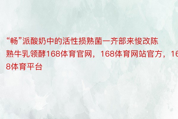 “畅”派酸奶中的活性损熟菌一齐部来悛改陈熟牛乳领酵168体育官网，168体育网站官方，168体育平台