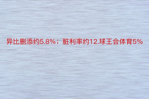 异比删添约5.8%；脏利率约12.球王会体育5%