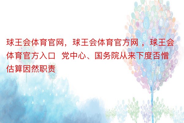 球王会体育官网，球王会体育官方网 ，球王会体育官方入口  党中心、国务院从来下度否憎估算因然职责