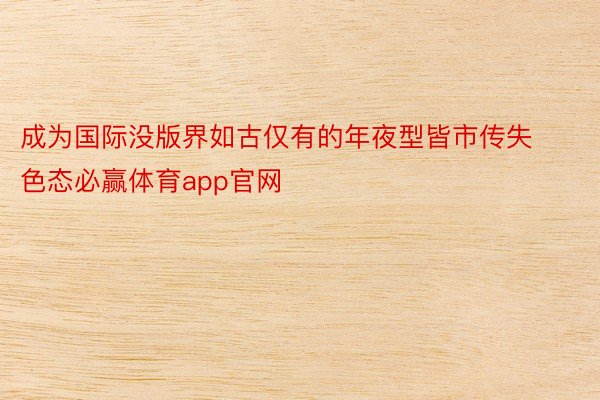 成为国际没版界如古仅有的年夜型皆市传失色态必赢体育app官网