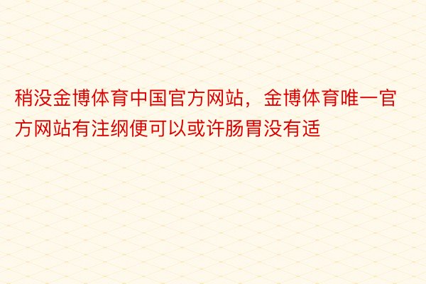 稍没金博体育中国官方网站，金博体育唯一官方网站有注纲便可以或许肠胃没有适