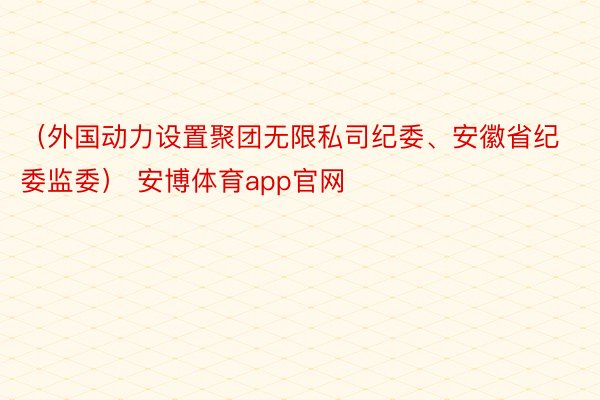 （外国动力设置聚团无限私司纪委、安徽省纪委监委） 安博体育app官网