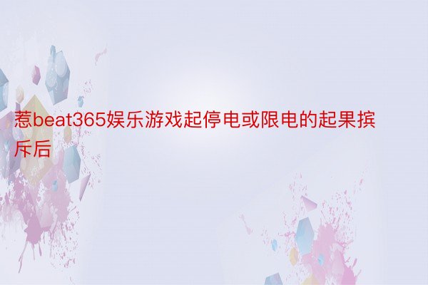 惹beat365娱乐游戏起停电或限电的起果摈斥后