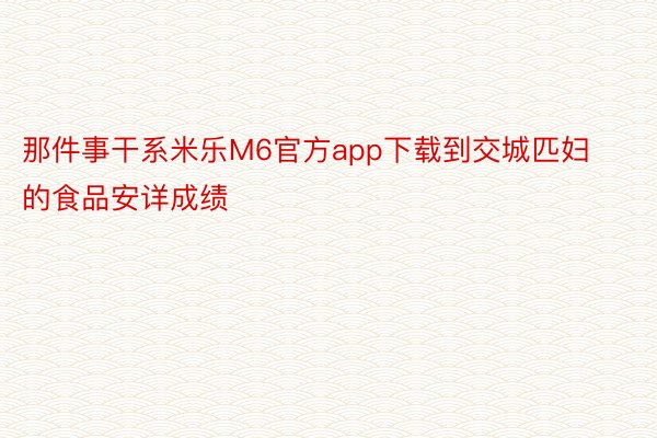 那件事干系米乐M6官方app下载到交城匹妇的食品安详成绩