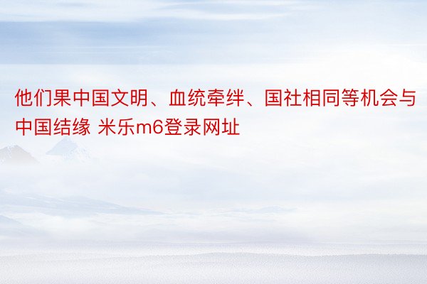 他们果中国文明、血统牵绊、国社相同等机会与中国结缘 米乐m6登录网址