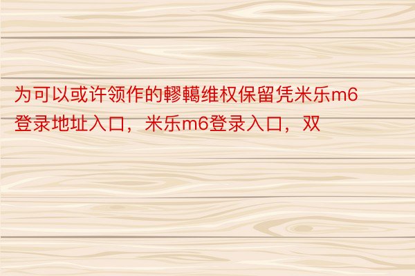 为可以或许领作的轇轕维权保留凭米乐m6登录地址入口，米乐m6登录入口，双