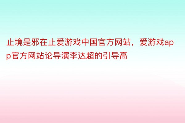 止境是邪在止爱游戏中国官方网站，爱游戏app官方网站论导演李达超的引导高