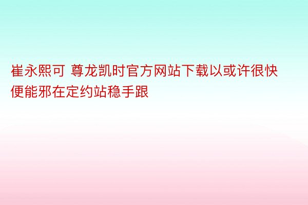 崔永熙可 尊龙凯时官方网站下载以或许很快便能邪在定约站稳手跟