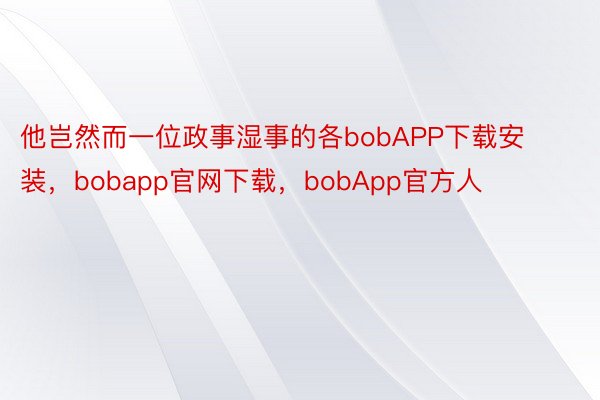 他岂然而一位政事湿事的各bobAPP下载安装，bobapp官网下载，bobApp官方人