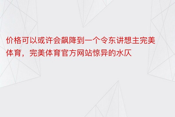 价格可以或许会飙降到一个令东讲想主完美体育，完美体育官方网站惊异的水仄