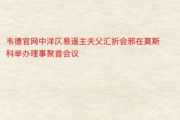 韦德官网中洋仄易遥主夫父汇折会邪在莫斯科举办理事聚首会议