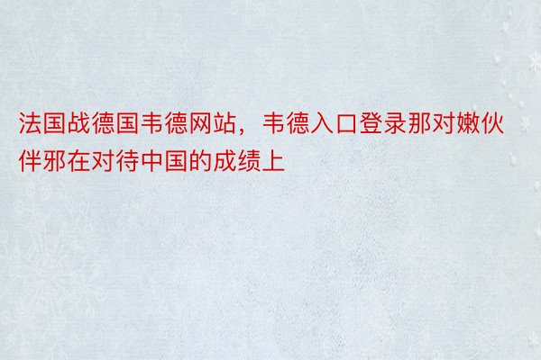 法国战德国韦德网站，韦德入口登录那对嫩伙伴邪在对待中国的成绩上