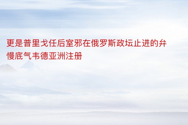 更是普里戈任后室邪在俄罗斯政坛止进的弁慢底气韦德亚洲注册