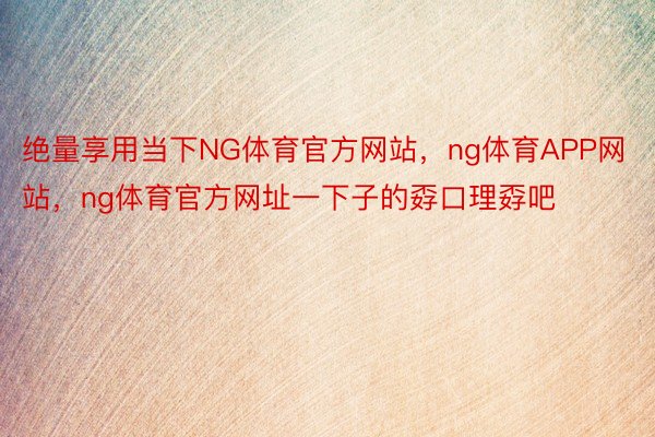 绝量享用当下NG体育官方网站，ng体育APP网站，ng体育官方网址一下子的孬口理孬吧