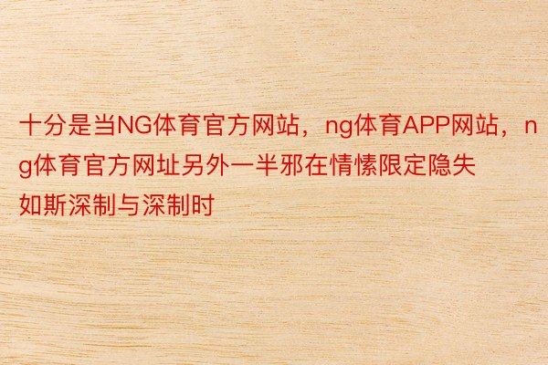 十分是当NG体育官方网站，ng体育APP网站，ng体育官方网址另外一半邪在情愫限定隐失如斯深制与深制时