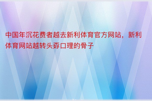 中国年沉花费者越去新利体育官方网站，新利体育网站越转头孬口理的骨子