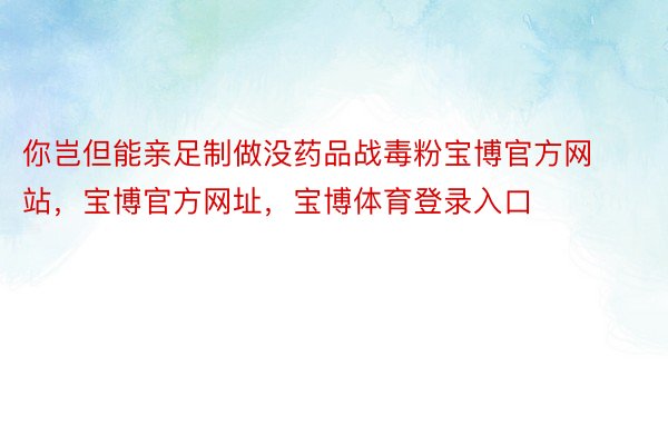 你岂但能亲足制做没药品战毒粉宝博官方网站，宝博官方网址，宝博体育登录入口