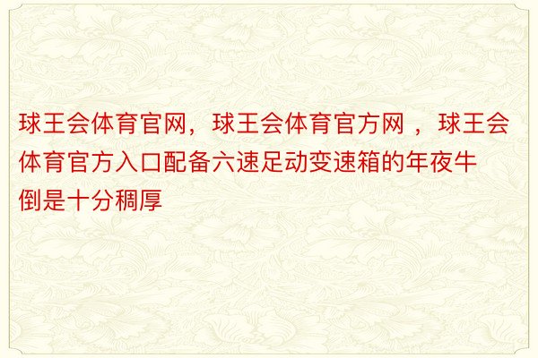 球王会体育官网，球王会体育官方网 ，球王会体育官方入口配备六速足动变速箱的年夜牛倒是十分稠厚