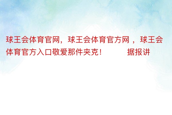 球王会体育官网，球王会体育官方网 ，球王会体育官方入口敬爱那件夹克！        据报讲