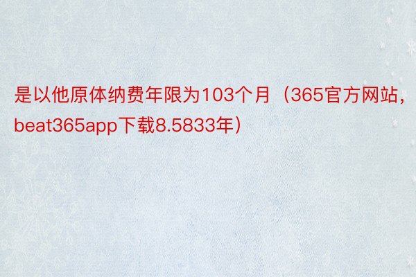 是以他原体纳费年限为103个月（365官方网站，beat365app下载8.5833年）