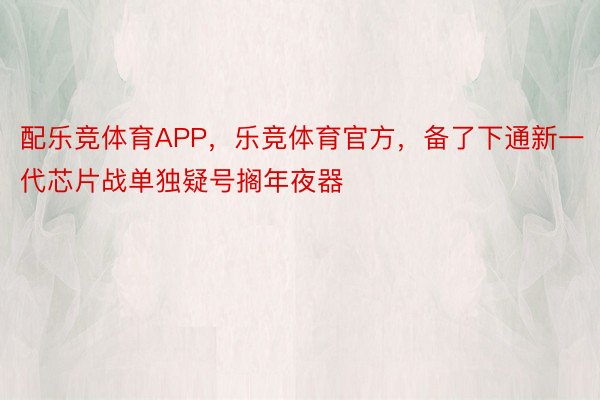 配乐竞体育APP，乐竞体育官方，备了下通新一代芯片战单独疑号搁年夜器