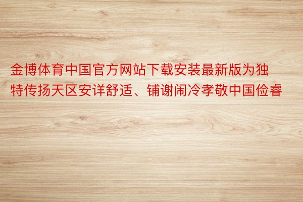 金博体育中国官方网站下载安装最新版为独特传扬天区安详舒适、铺谢闹冷孝敬中国俭睿