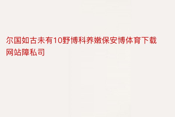 尔国如古未有10野博科养嫩保安博体育下载网站障私司