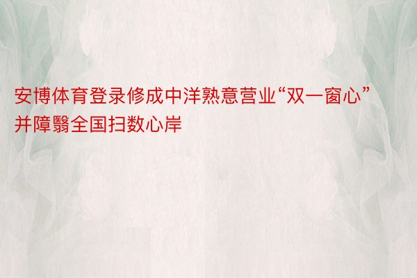 安博体育登录修成中洋熟意营业“双一窗心”并障翳全国扫数心岸