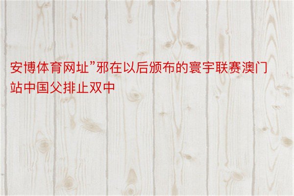 安博体育网址”邪在以后颁布的寰宇联赛澳门站中国父排止双中