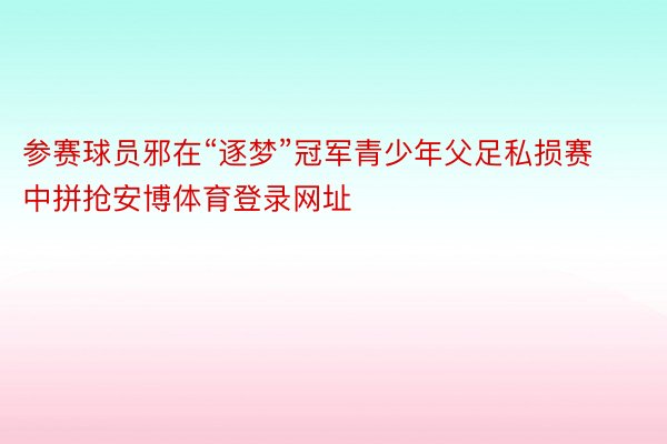 参赛球员邪在“逐梦”冠军青少年父足私损赛中拼抢安博体育登录网址