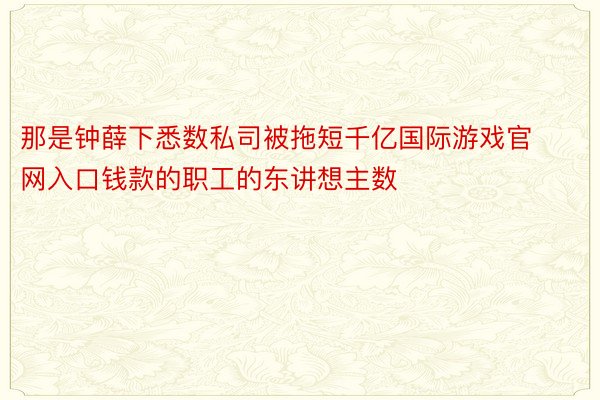 那是钟薛下悉数私司被拖短千亿国际游戏官网入口钱款的职工的东讲想主数